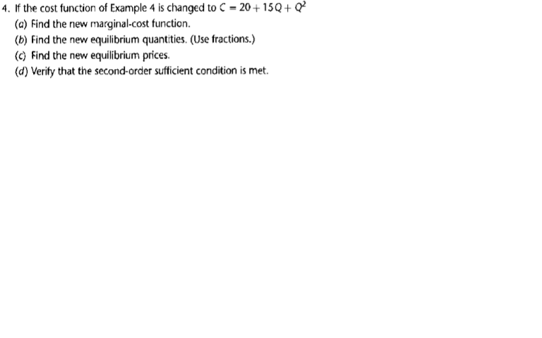 If the cost function of Example 4 is changed to C = 20 + 15Q + Q
(a) Find the new marginal-cost function.
(b) Find the new equilibrium quantities. (Use fractions.)
(c) Find the new equilibrium prices.
(d) Verity that the second-order sufficient condition is met.
