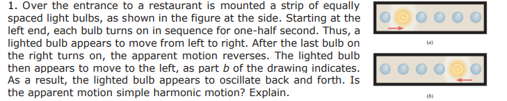 1. Over the entrance to a restaurant is mounted a strip of equally
spaced light bulbs, as shown in the figure at the side. Starting at the
left end, each bulb turns on in sequence for one-half second. Thus, a
lighted bulb appears to move from left to right. After the last bulb on
the right turns on, the apparent motion reverses. The lighted bulb
then appears to move to the left, as part b of the drawing indicates.
As a result, the lighted bulb appears to oscillate back and forth. Is
the apparent motion simple harmonic motion? Explain.
DOO
(a)
(b)
