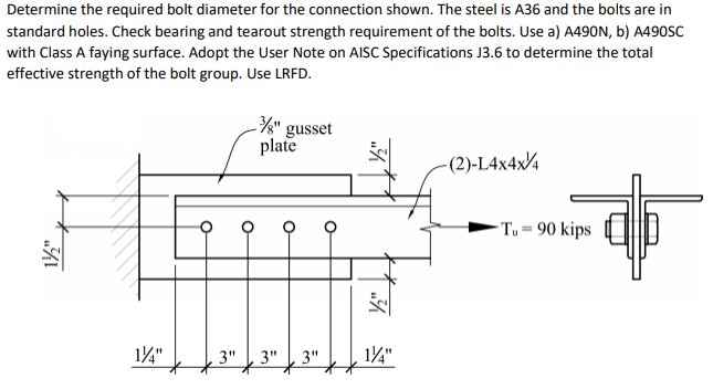 Determine the required bolt diameter for the connection shown. The steel is A36 and the bolts are in
standard holes. Check bearing and tearout strength requirement of the bolts. Use a) A490N, b) A490SC
with Class A faying surface. Adopt the User Note on AISC Specifications J3.6 to determine the total
effective strength of the bolt group. Use LRFD.
%" gusset
plate
-(2)-L4x4x4
3"
1½/2"
1/4"
3" 3"
1/4"
-Tu = 90 kips