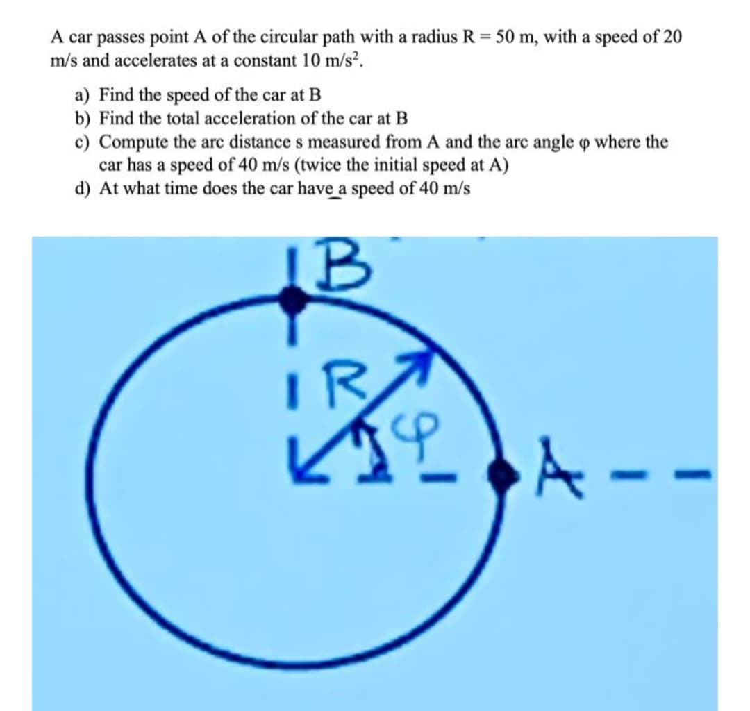 A car passes point A of the circular path with a radius R = 50 m, with a speed of 20
m/s and accelerates at a constant 10 m/s².
са
a) Find the speed of the car at B
b) Find the total acceleration of the car at B
c) Compute the arc distance s measured from A and the arc angle o where the
car has a speed of 40 m/s (twice the initial speed at A)
d) At what time does the car have a speed of 40 m/s
IB
IR
