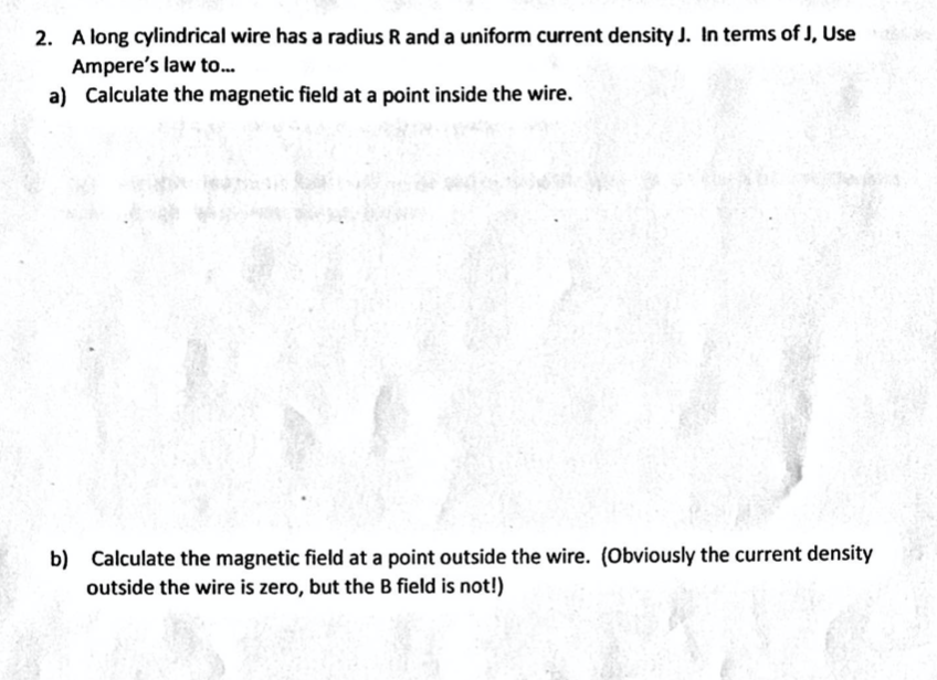 2. A long cylindrical wire has a radius R and a uniform current density J. In terms of J, Use
Ampere's law to...
a) Calculate the magnetic field at a point inside the wire.
b) Calculate the magnetic field at a point outside the wire. (Obviously the current density
outside the wire is zero, but the B field is not!)
