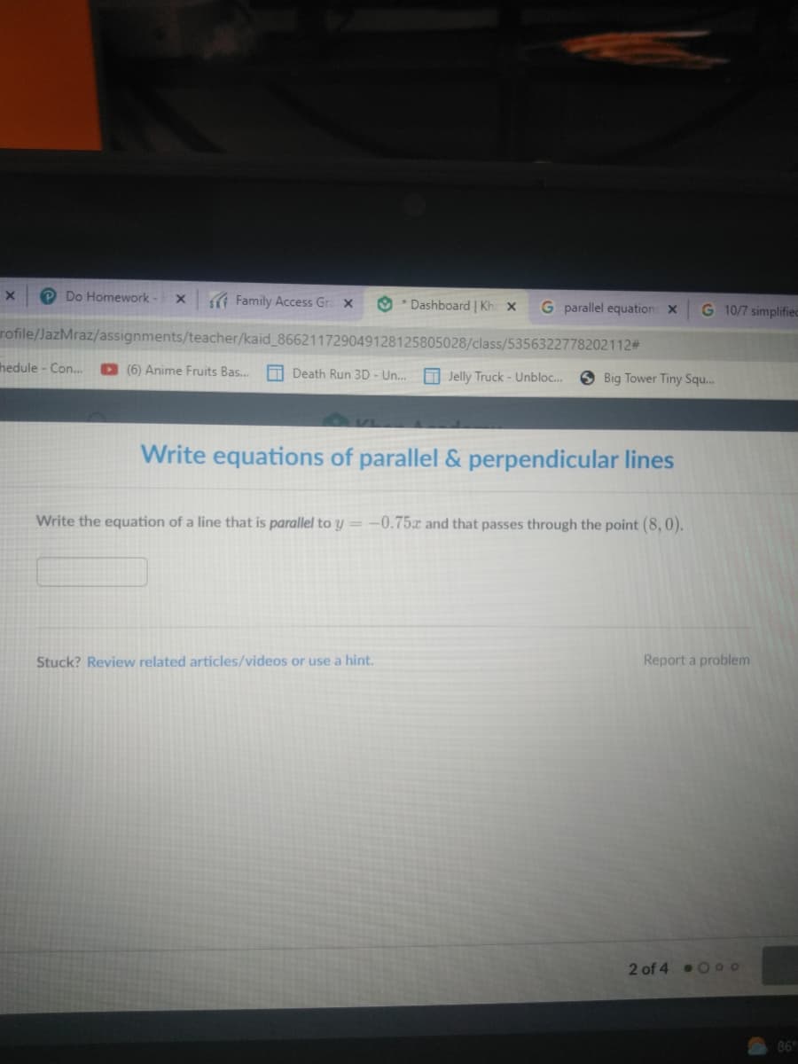 P Do Homework- x
Family Access Gra x
O * Dashboard | Kh x
G parallel equation X
G 10/7 simplifiec
urofile/JazMraz/assignments/teacher/kaid_866211729049128125805028/class/5356322778202112#3
hedule - Con...
D (6) Anime Fruits Bas.
O Death Run 3D - Un.
O Jelly Truck - Unbloc...
S Big Tower Tiny Squ.
Write equations of parallel & perpendicular lines
Write the equation of a line that is parallel to y = -0.75x and that passes through the point (8, 0).
Stuck? Review related articles/videos or use a hint.
Report a problem
2 of 4 0 oo
86
