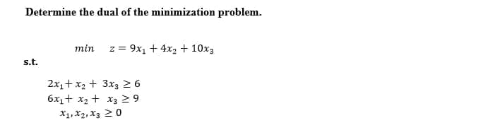 Determine the dual of the minimization problem.
min
z = 9x, + 4x2 + 10x3
s.t.
2x1+ x2 + 3x3 2 6
6x1+ x2 + x3 2 9
X1, X2, X3 20
