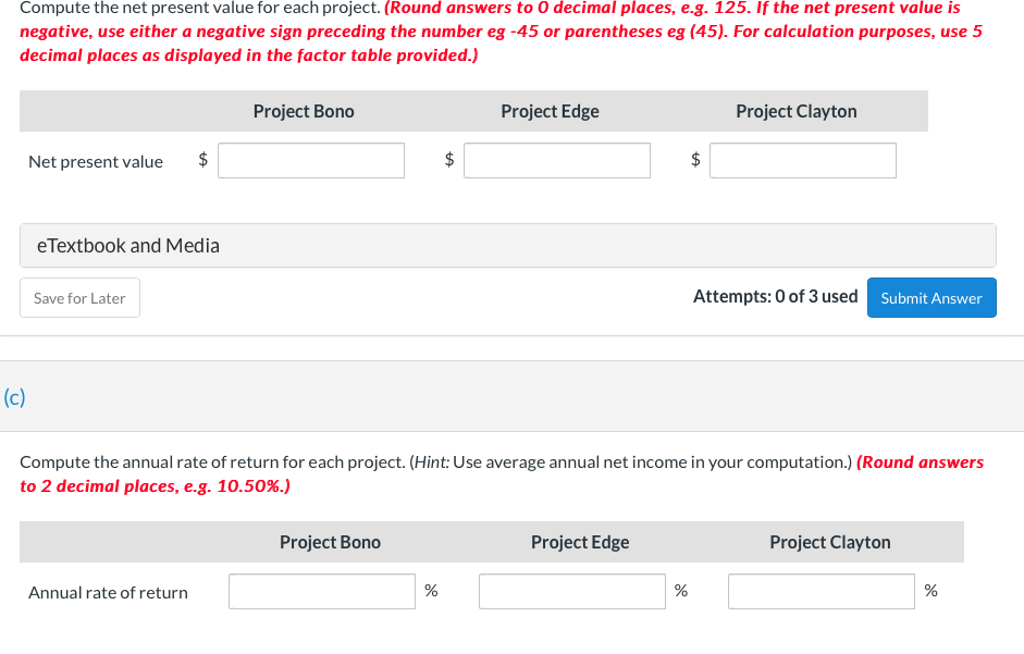 Compute the net present value for each project. (Round answers to O decimal places, e.g. 125. If the net present value is
negative, use either a negative sign preceding the number eg -45 or parentheses eg (45). For calculation purposes, use 5
decimal places as displayed in the factor table provided.)
(c)
Net present value
eTextbook and Media
Save for Later
Project Bono
Annual rate of return
Project Bono
$
tA
%
Project Edge
Compute the annual rate of return for each project. (Hint: Use average annual net income in your computation.) (Round answers
to 2 decimal places, e.g. 10.50%.)
Project Edge
de
$
tA
%
Project Clayton
Attempts: 0 of 3 used Submit Answer
Project Clayton
%