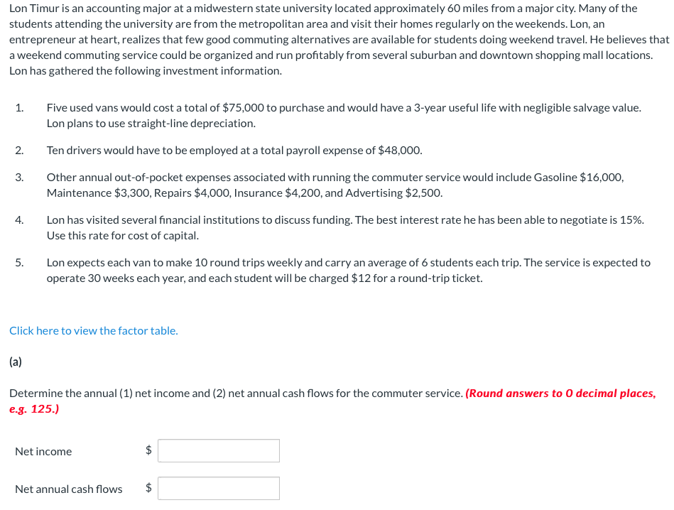 Lon Timur is an accounting major at a midwestern state university located approximately 60 miles from a major city. Many of the
students attending the university are from the metropolitan area and visit their homes regularly on the weekends. Lon, an
entrepreneur at heart, realizes that few good commuting alternatives are available for students doing weekend travel. He believes that
a weekend commuting service could be organized and run profitably from several suburban and downtown shopping mall locations.
Lon has gathered the following investment information.
1.
2.
3.
4.
5.
Five used vans would cost a total of $75,000 to purchase and would have a 3-year useful life with negligible salvage value.
Lon plans to use straight-line depreciation.
Ten drivers would have to be employed at a total payroll expense of $48,000.
Other annual out-of-pocket expenses associated with running the commuter service would include Gasoline $16,000,
Maintenance $3,300, Repairs $4,000, Insurance $4,200, and Advertising $2,500.
(a)
Lon has visited several financial institutions to discuss funding. The best interest rate he has been able to negotiate is 15%.
Use this rate for cost of capital.
Lon expects each van to make 10 round trips weekly and carry an average of 6 students each trip. The service is expected to
operate 30 weeks each year, and each student will be charged $12 for a round-trip ticket.
Click here to view the factor table.
Determine the annual (1) net income and (2) net annual cash flows for the commuter service. (Round answers to 0 decimal places,
e.g. 125.)
Net income
Net annual cash flows
$
$