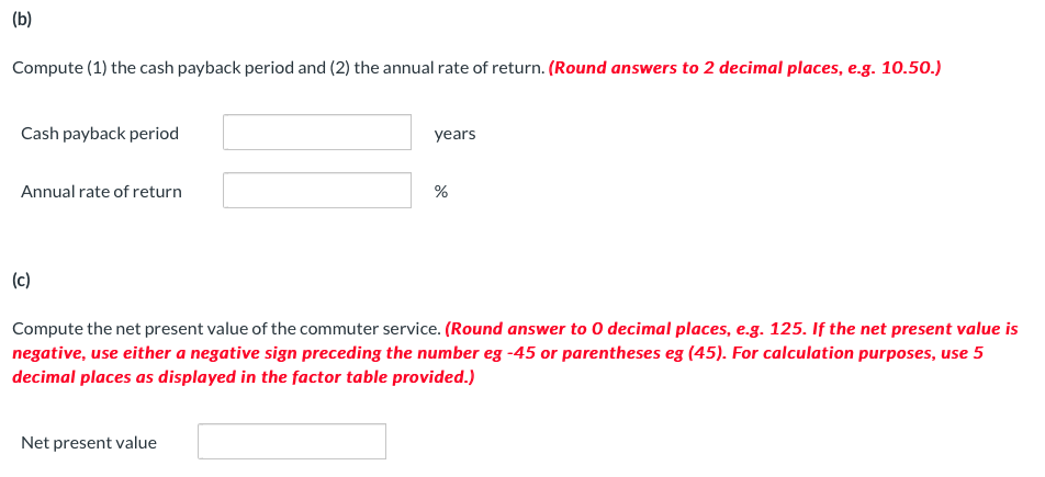 (b)
Compute (1) the cash payback period and (2) the annual rate of return. (Round answers to 2 decimal places, e.g. 10.50.)
Cash payback period
Annual rate of return
(c)
years
Net present value
%
Compute the net present value of the commuter service. (Round answer to 0 decimal places, e.g. 125. If the net present value is
negative, use either a negative sign preceding the number eg -45 or parentheses eg (45). For calculation purposes, use 5
decimal places as displayed in the factor table provided.)