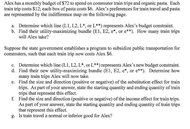 Alex has a monthly budget of $72 to spend on commuter train trips and organic pasta. Each
train trip costs $12; each box of pasta costs $6. Alex's preferences for train travel and pasta
are represented by the indifference map on the following page.
a. Determine which line (L1, L2, L*, or L**) represents Alex's budget constraint.
b. Find their utility-maximizing bundle (E1, E2, e*, or e**). How many train trips
will Alex take?
Suppose the state government establishes a program to subsidize public transportation for
commuters, such that each train trip now costs Alex $6.
c. Determine which line (L1, L2, L*, or L**) represents Alex's new budget constraint.
d. Find their new utility-maximizing bundle (E1, E2, e*, or e**). Determine how
many train trips Alex will now take.
e. Find the size and direction (positive or negative) of the substitution effect for train
trips. As part of your answer, state the starting quantity and ending quantity of train
trips that represent this effect.
f. Find the size and direction (positive or negative) of the income effect for train trips.
As part of your answer, state the starting quantity and ending quantity of train trips
that represent this effect.
g. Is train travel a normal or inferior good for Alex?
