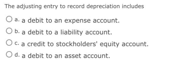 The adjusting entry to record depreciation includes
a. a debit to an expense account.
O b. a debit to a liability account.
O c. a credit to stockholders' equity account.
O d. a debit to an asset account.