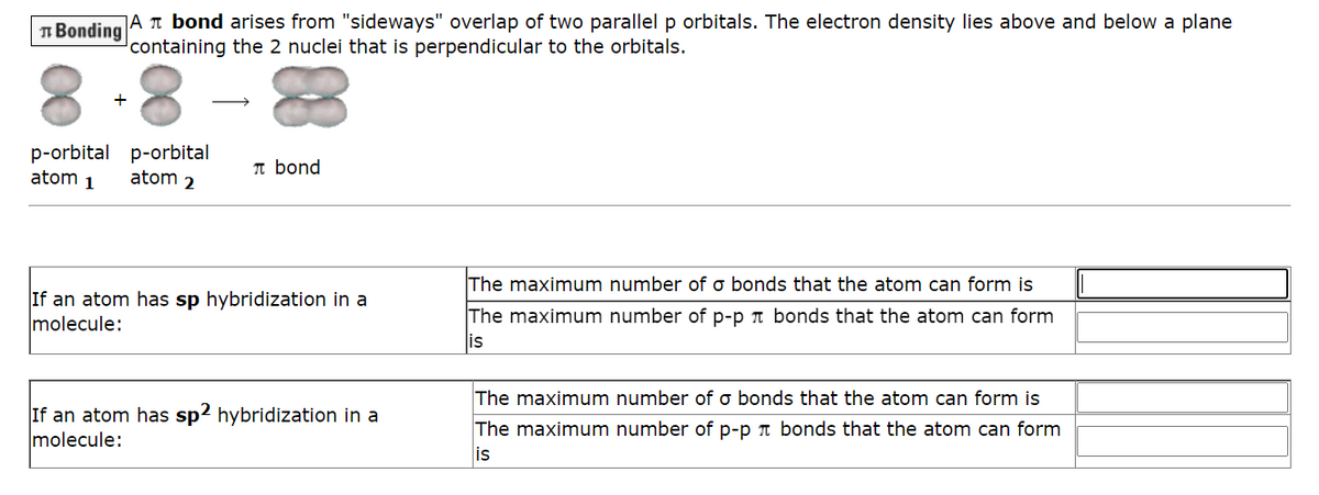 Bonding A bond arises from "sideways" overlap of two parallel p orbitals. The electron density lies above and below a plane
containing the 2 nuclei that is perpendicular to the orbitals.
+
p-orbital p-orbital
atom 1
atom 2
bond
If an atom has sp hybridization in a
molecule:
If an atom has sp2 hybridization in a
molecule:
The maximum number of o bonds that the atom can form is
The maximum number of p-p bonds that the atom can form
is
The maximum number of o bonds that the atom can form is
The maximum number of p-p bonds that the atom can form
is