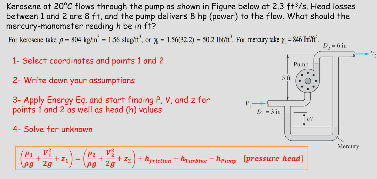 Kerosene at 20°C flows through the pump as shown in Figure below at 2.3 ft³/s. Head losses
between 1 and 2 are 8 ft, and the pump delivers 8 hp (power) to the flow. What should the
mercury-manometer reading h be in ft?
For kerosene take p = 804 kg/m³ = 1.56 slug/ft³, or = 1.56(32.2) = 50.2 lbf/ft³. For mercury take ym = 846 lbf/ft³.
x
1- Select coordinates and points 1 and 2
2- Write down your assumptions
Ym
D₁ = 6 in
V
Pump
5 ft
3- Apply Energy Eq. and start finding P, V, and z for
points 1 and 2 as well as head (h) values
4- Solve for unknown
D₁ = 3 in
h?
Mercury
P1
V²
P2
+
pg 2g
+Z1
=
+
+Z2 +hfriction + hTurbine - hpump [pressure head]
pg 2g