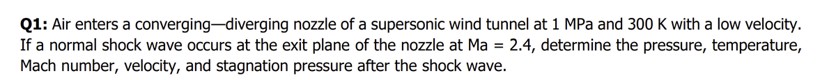 Q1: Air enters a converging-diverging nozzle of a supersonic wind tunnel at 1 MPa and 300 K with a low velocity.
If a normal shock wave occurs at the exit plane of the nozzle at Ma = 2.4, determine the pressure, temperature,
Mach number, velocity, and stagnation pressure after the shock wave.