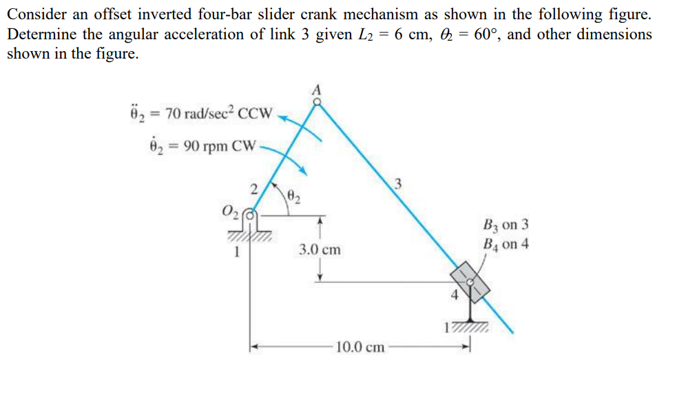 Consider an offset inverted four-bar slider crank mechanism as shown in the following figure.
Determine the angular acceleration of link 3 given L2 = 6 cm, 0₂ = 60°, and other dimensions
shown in the figure.
02 =
= 70 rad/sec² CCW
0₂ = 90 rpm CW
A
3
02
3.0 cm
10.0 cm
4
B3 on 3
B4 on 4