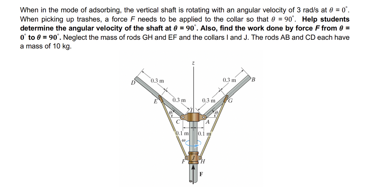 When in the mode of adsorbing, the vertical shaft is rotating with an angular velocity of 3 rad/s at 0 = 0°.
When picking up trashes, a force F needs to be applied to the collar so that 0 = 90°. Help students
determine the angular velocity of the shaft at 0 = 90°. Also, find the work done by force F from 0 =
0° to 0 = 90°. Neglect the mass of rods GH and EF and the collars I and J. The rods AB and CD each have
a mass of 10 kg.
0.3 m
E
0.3 m
0.1 m
0.3 m
A
0.1 m
H
F
0
0.3 m
B