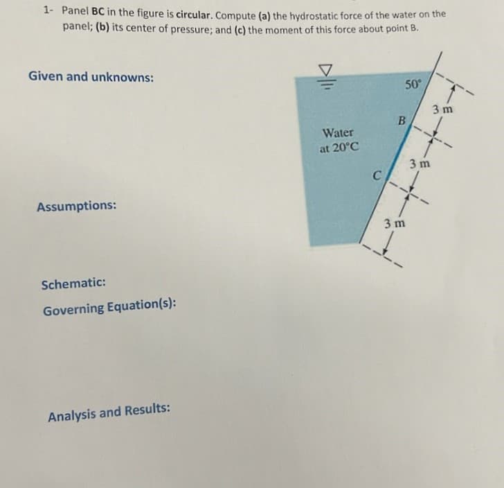 1- Panel BC in the figure is circular. Compute (a) the hydrostatic force of the water on the
panel; (b) its center of pressure; and (c) the moment of this force about point B.
Given and unknowns:
Assumptions:
Schematic:
Governing Equation(s):
Analysis and Results:
Water
at 20°C
C
50°
B
3 m
3 m
3 m