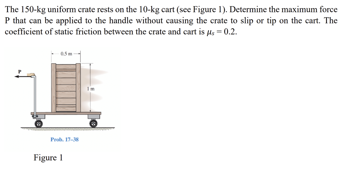 The 150-kg uniform crate rests on the 10-kg cart (see Figure 1). Determine the maximum force
P that can be applied to the handle without causing the crate to slip or tip on the cart. The
coefficient of static friction between the crate and cart is us = 0.2.
P
0.5 m
Prob. 17-38
Figure 1
1 m