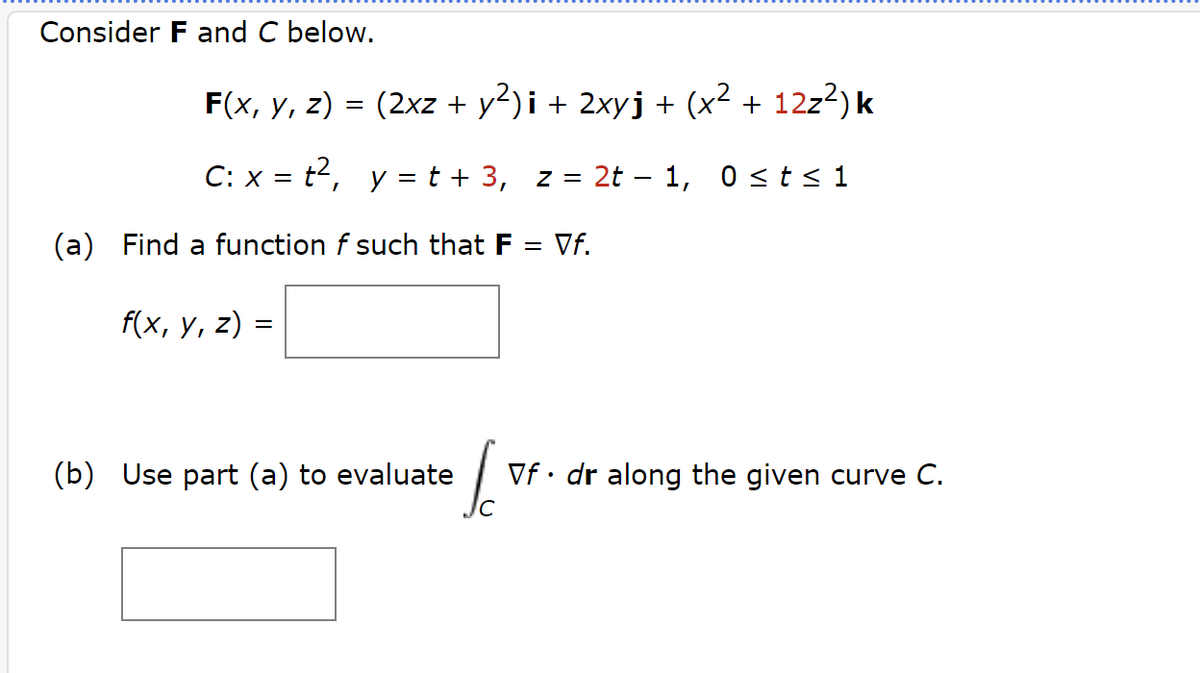 Consider F and C below.
F(x, y, z) = (2xz + y²)i + 2xyj + (x² + 12z²) k
C: x = t², y = t + 3, z = 2t − 1, 0 ≤ t ≤ 1
(a) Find a function of such that F
f(x, y, z)
=
(b) Use part (a) to evaluate
So
= Vf.
Vf. dr along the given curve C.