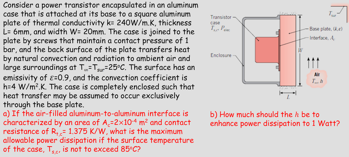 Consider a power transistor encapsulated in an aluminum
case that is attached at its base to a square aluminum
plate of thermal conductivity k= 240W/m.K, thickness
L= 6mm, and width W= 20mm. The case is joined to the
plate by screws that maintain a contact pressure of 1
bar, and the back surface of the plate transfers heat
by natural convection and radiation to ambient air and
large surroundings at T∞ =Tsur -25°C. The surface has an
emissivity of ε=0.9, and the convection coefficient is
h=4 W/m².K. The case is completely enclosed such that
heat transfer may be assumed to occur exclusively
through the base plate.
a) If the air-filled aluminum-to-aluminum interface is
characterized by an area of A₁=2×10-4 m² and contact
resistance of R+c= 1.375 K/W, what is the maximum
allowable power dissipation if the surface temperature
of the case, Ts,c, is not to exceed 85°C?
S,C'
Transistor
case
Ts. Pelec
S,C'
Enclosure
W
Isur
Base plate, (k,ε)
Interface, Ac
Air
Th
801
b) How much should the h be to
enhance power dissipation to 1 Watt?