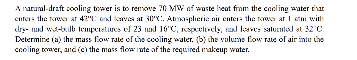 A natural-draft cooling tower is to remove 70 MW of waste heat from the cooling water that
enters the tower at 42°C and leaves at 30°C. Atmospheric air enters the tower at 1 atm with
dry- and wet-bulb temperatures of 23 and 16°C, respectively, and leaves saturated at 32°C.
Determine (a) the mass flow rate of the cooling water, (b) the volume flow rate of air into the
cooling tower, and (c) the mass flow rate of the required makeup water.