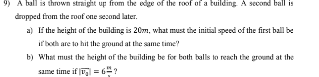 9) A ball is thrown straight up from the edge of the roof of a building. A second ball is
dropped from the roof one second later.
a) If the height of the building is 20m, what must the initial speed of the first ball be
if both are to hit the ground at the same time?
b) What must the height of the building be for both balls to reach the ground at the
same time if |v] = 6™ ?
