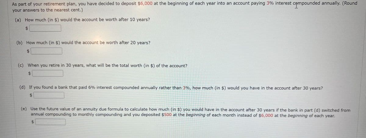 As part of your retirement plan, you have decided to deposit $6,000 at the beginning of each year into an account paying 3% interest compounded annually. (Round
your answers to the nearest cent.)
(a) How much (in $) would the account be worth after 10 years?
$
(b) How much (in $) would the account be worth after 20 years?
$
(c) When you retire in 30 years, what will be the total worth (in $) of the account?
$
(d) If you found a bank that paid 6% interest compounded annually rather than 3%, how much (in $) would you have in the account after 30 years?
$
(e) Use the future value of an annuity due formula to calculate how much (in $) you would have in the account after 30 years if the bank in part (d) switched from
annual compounding to monthly compounding and you deposited $500 at the beginning of each month instead of $6,000 at the beginning of each year.
$