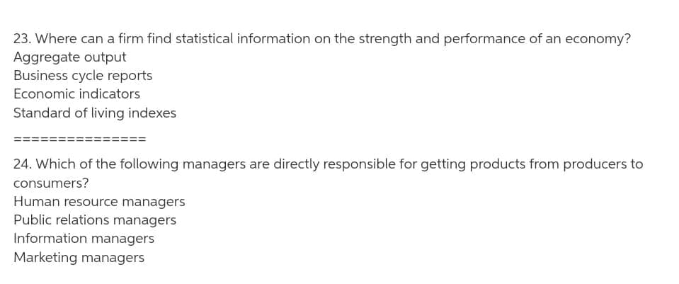 23. Where can a firm find statistical information on the strength and performance of an economy?
Aggregate output
Business cycle reports
Economic indicators
Standard of living indexes
24. Which of the following managers are directly responsible for getting products from producers to
consumers?
Human resource managers
Public relations managers
Information managers
Marketing managers