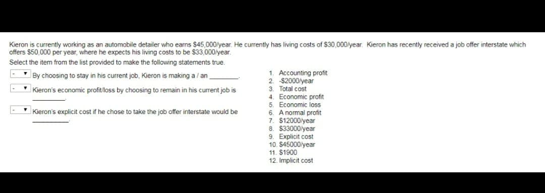 Kieron is currently working as an automobile detailer who earns $45,000/year. He currently has living costs of $30,000/year. Kieron has recently received a job offer interstate which
offers $50,000 per year, where he expects his living costs to be $33,000/year.
Select the item from the list provided to make the following statements true.
By choosing to stay in his current job, Kieron is making a / an
1. Accounting profit
2. -$2000/year
3. Total cost
Kieron's economic profit/loss by choosing to remain in his current job is
Kieron's explicit cost if he chose to take the job offer interstate would be
4. Economic profit
5. Economic loss
6. A normal profit
7. $12000/year
8. $33000/year
9. Explicit cost
10. $45000/year
11. $1900
12. Implicit cost