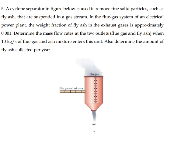 5. A cyclone separator in figure below is used to remove fine solid particles, such as
fly ash, that are suspended in a gas stream. In the flue-gas system of an electrical
power plant, the weight fraction of fly ash in the exhaust gases is approximately
0.001. Determine the mass flow rates at the two outlets (flue gas and fly ash) when
10 kg/s of flue gas and ash mixture enters this unit. Also determine the amount of
fly ash collected per year.
Flue gas
Flue gas and ash .
Ash
