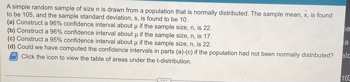 A simple random sample of size n is drawn from a population that is normally distributed. The sample mean, x, is found
to be 105, and the sample standard deviation, s, is found to be 10.
(a) Construct a 96% confidence interval about µ if the sample size, n, is 22.
(b) Construct a 96% confidence interval about µ if the sample size, n, is 17.
(c) Construct a 95% confidence interval about μ if the sample size, n, is 22.
(d) Could we have computed the confidence intervals in parts (a)-(c) if the population had not been normally distributed? alc
Click the icon to view the table of areas under the t-distribution.
....
he
a
t(C
