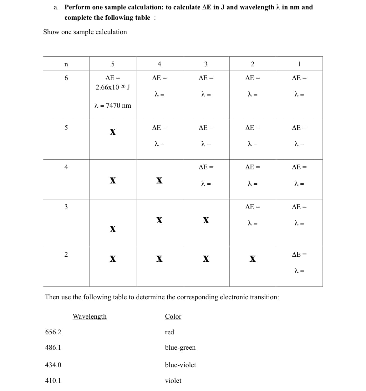 а.
Perform one sample calculation: to calculate AE in J and wavelength A in nm and
complete the following table :
Show one sample calculation
4
3
1
ΔΕ
AE =
ΔΕ -
ДЕ -
AE =
2.66x10-20 J
1 = 7470 nm
ДЕ —
ΔΕ-
AE =
AE =
4
AE =
ДЕ —
AE =
X
X
3
ДЕ —
AE =
X
X
=
X
2
ΔΕ-
X
X
X
Then use the following table to determine the corresponding electronic transition:
Wavelength
Color
656.2
red
486.1
blue-green
434.0
blue-violet
410.1
violet
2.
