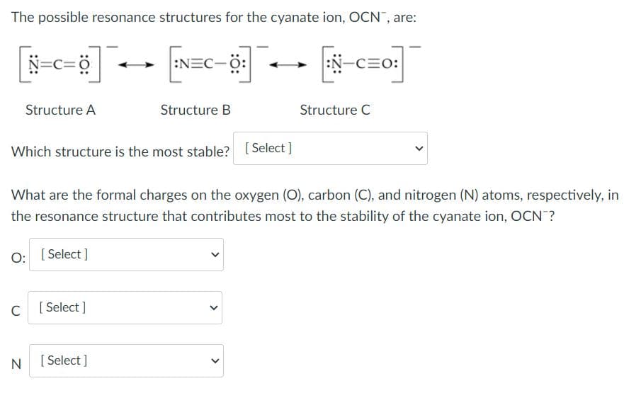 The possible resonance structures for the cyanate ion, OCN, are:
N=c=ö
:NEC-0:
:N-CEO:
Structure A
Structure B
Structure C
Which structure is the most stable? [Select ]
What are the formal charges on the oxygen (O), carbon (C), and nitrogen (N) atoms, respectively, in
the resonance structure that contributes most to the stability of the cyanate ion, OCN ?
O:
[ Select ]
C
[
[ Select ]
N
[ Select ]
>
