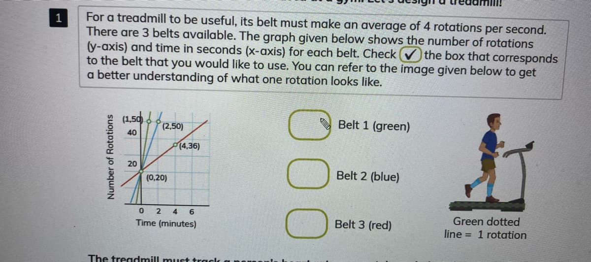 For a treadmill to be useful, its belt must make an average of 4 rotations per second.
There are 3 belts available. The graph given below shows the number of rotations
(y-axis) and time in seconds (x-axis) for each belt. Check the box that corresponds
to the belt that you would like to use. You can refer to the image given below to get
a better understanding of what one rotation looks like.
1
(1,50 .
(2,50)
Belt 1 (green)
40
14,36)
20
Belt 2 (blue)
(0,20)
0 2 4
6
Green dotted
Time (minutes)
Belt 3 (red)
line = 1 rotation
The treadmill must track
Number of Rotations
