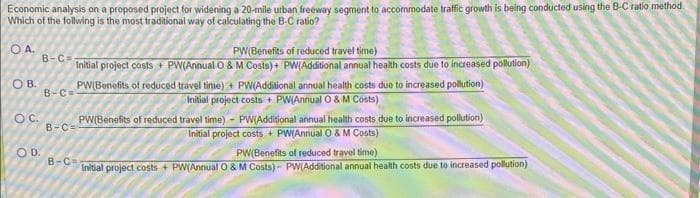 Economic analysis on a proposed project for widening a 20-mile urban freeway segment to accommodate traffic growth is being conducted using the B-C ratio method.
Which of the follwing is the most traditional way of calculating the B-C ratio?
OA.
OB.
OC.
B-C=
OD.
B-C=
B-C=
PW(Benefits of reduced travel time)
Initial project costs PW(Annual O & M Costs)+ PW(Additional annual health costs due to increased pollution)
PW(Benefits of reduced travel time)+ PW(Additional annual health costs due to increased pollution)
Initial project costs+ PW(Annual O & M Costs)
B-C=
PW(Benefits of reduced travel time)- PW(Additional annual health costs due to increased pollution)
Initial project costs + PW(Annual O & M Costs)
PW(Benefits of reduced travel time)
Initial project costs + PW(Annual O & M Costs)- PW(Additional annual health costs due to increased pollution)