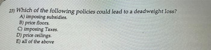 23) Which of the following policies could lead to a deadweight loss?
A) imposing subsidies.
B) price floors.
C) imposing Taxes.
D) price ceilings.
E) all of the above