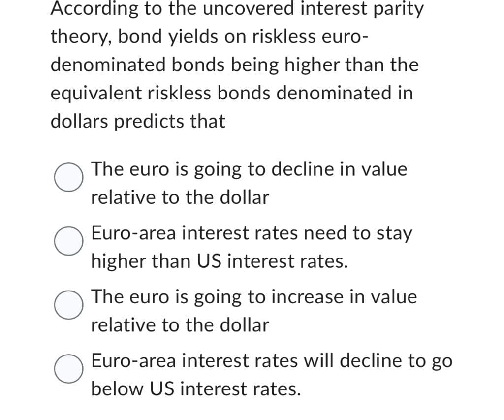 According to the uncovered interest parity
theory, bond yields on riskless euro-
denominated bonds being higher than the
equivalent riskless bonds denominated in
dollars predicts that
The euro is going to decline in value
relative to the dollar
Euro-area interest rates need to stay
higher than US interest rates.
The euro is going to increase in value
relative to the dollar
Euro-area interest rates will decline to go
below US interest rates.