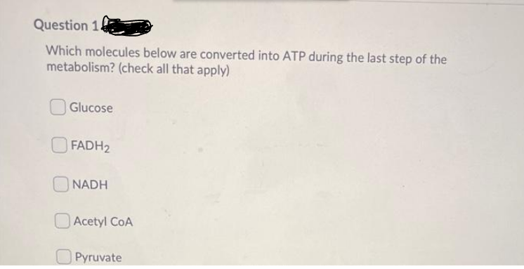 Question 1.
Which molecules below are converted into ATP during the last step of the
metabolism? (check all that apply)
Glucose
FADH2
NADH
OAcetyl CoA
OPyruvate
