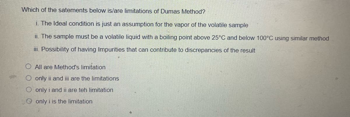 Which of the satements below is/are limitations of Dumas Method?
i. The Ideal condition is just an assumption for the vapor of the volatile sample
ii. The sample must be a volatile liquid with a boiling point above 25°C and below 100°C using similar method
iii. Possibility of having Impurities that can contribute to discrepancies of the result
O All are Method's limitation
O only ii and iii are the limitations
O only i and ii are teh limitation
O only i is the limitation
