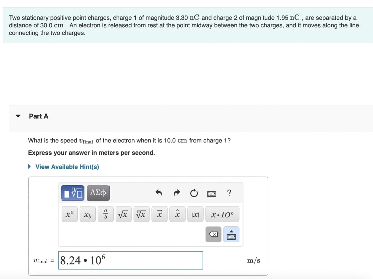 Two stationary positive point charges, charge 1 of magnitude 3.30 nC and charge 2 of magnitude 1.95 nC, are separated by a
distance of 30.0 cm. An electron is released from rest at the point midway between the two charges, and it moves along the line
connecting the two charges.
Part A
What is the speed Ufinal of the electron when it is 10.0 cm from charge 1?
Express your answer in meters per second.
▸ View Available Hint(s)
ΜΕ ΑΣΦ
?
xa
Хь
b
√x x x
|x|
X.10n
Ufinal =
8.24.106
☑
m/s