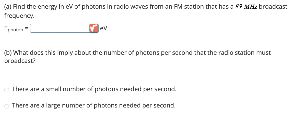 (a) Find the energy in eV of photons in radio waves from an FM station that has a 89 MHz broadcast
frequency.
Ephoton
eV
(b) What does this imply about the number of photons per second that the radio station must
broadcast?
There are a small number of photons needed per second.
There are a large number of photons needed per second.