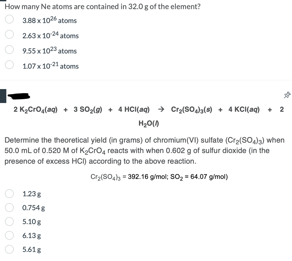 How many Ne atoms are contained in 32.0 g of the element?
3.88 x 1026 atoms
2.63 x 10-24 atoms
9.55 x 1023 atoms
1.07 x 10-21 atoms
--DO
2 K₂CrO4(aq) + 3 SO₂(g) + 4 HCl(aq) → Cr₂(SO4)3(s) + 4 KCl(aq) +
2
H₂O(1)
Determine the theoretical yield (in grams) of chromium(VI) sulfate (Cr₂(SO4)3) when
50.0 mL of 0.520 M of K₂CrO4 reacts with when 0.602 g of sulfur dioxide (in the
presence of excess HCI) according to the above reaction.
Cr₂(SO4)3 = 392.16 g/mol; SO₂ = 64.07 g/mol)
1.23 g
0.754 g
5.10 g
6.13 g
5.61 g