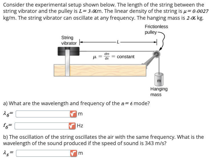 Consider the experimental setup shown below. The length of the string between the
string vibrator and the pulley is L = 3.00m. The linear density of the string is μ= 0.0027
kg/m. The string vibrator can oscillate at any frequency. The hanging mass is 2.00 kg.
Frictionless
pulley-
String
vibrator
dm
μ
=
dx
constant
a) What are the wavelength and frequency of the n = 6 mode?
16=
m
Hanging
mass
f6=
Hz
b) The oscillation of the string oscillates the air with the same frequency. What is the
wavelength of the sound produced if the speed of sound is 343 m/s?
15=
m