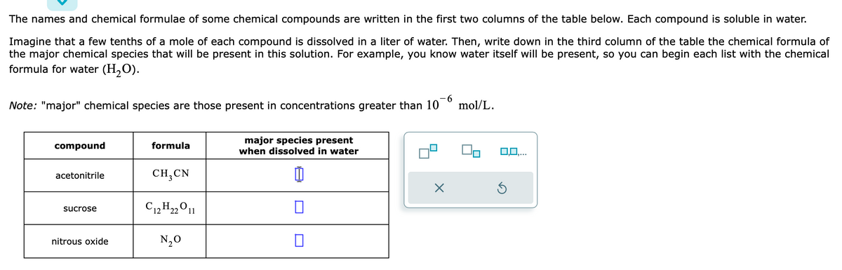 The names and chemical formulae of some chemical compounds are written in the first two columns of the table below. Each compound is soluble in water.
Imagine that a few tenths of a mole of each compound is dissolved in a liter of water. Then, write down in the third column of the table the chemical formula of
the major chemical species that will be present in this solution. For example, you know water itself will be present, so you can begin each list with the chemical
formula for water (H₂O).
-6
Note: "major" chemical species are those present in concentrations greater than 10
compound
acetonitrile
sucrose
nitrous oxide
formula
CH₂ CN
C12H₂2O11
N₂O
major species present
when dissolved in water
0
X
mol/L.
0,0,...
Ś