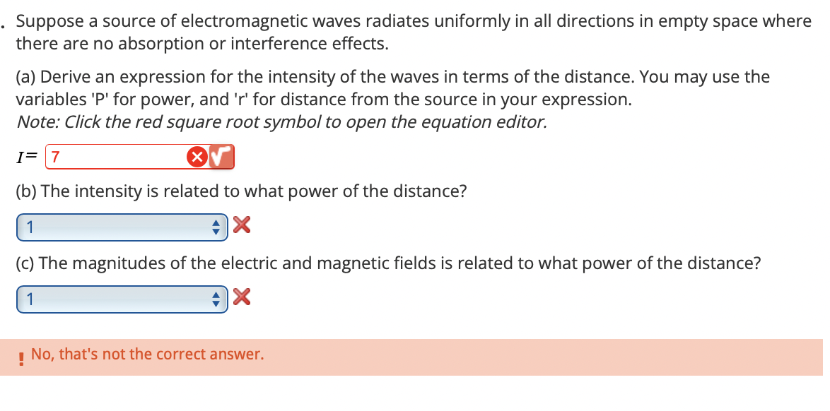 Suppose a source of electromagnetic waves radiates uniformly in all directions in empty space where
there are no absorption or interference effects.
(a) Derive an expression for the intensity of the waves in terms of the distance. You may use the
variables 'P' for power, and 'r' for distance from the source in your expression.
Note: Click the red square root symbol to open the equation editor.
I= 7
(b) The intensity is related to what power of the distance?
1
(c) The magnitudes of the electric and magnetic fields is related to what power of the distance?
!
No, that's not the correct answer.