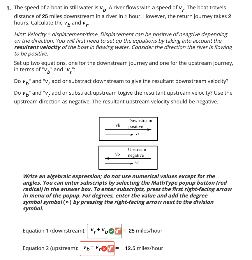 1. The speed of a boat in still water is vb. A river flows with a speed of vr. The boat travels
distance of 25 miles downstream in a river in 1 hour. However, the return journey takes 2
hours. Calculate the vand v₁.
Hint: Velocity=displacement/time. Displacement can be positive of neagtive depending
on the direction. You will first need to set up the equations by taking into account the
resultant velocity of the boat in flowing water. Consider the direction the river is flowing
to be positive.
Set up two equations, one for the downstream journey and one for the upstream journey,
in terms of "v" and "v":
Do v" and "v, add or substract downstream to give the resultant downstream velocity?
Do v" and "v, add or substract upstream togive the resultant upstream velocity? Use the
upstream direction as negative. The resultant upstream velocity should be negative.
vb
vb
Downstream
positive
Vr
Upstream
negative
vr
Write an algebraic expression; do not use numerical values except for the
angles. You can enter subscripts by selecting the MathType popup button (red
radical) in the answer box. To enter subscripts, press the first right-facing arrow
in menu of the popup. For degrees, enter the value and add the degree
symbol symbol (o) by pressing the right-facing arrow next to the division
symbol.
Equation 1 (downstream): Vr+b= 25 miles/hour
Equation 2 (upstream): b-Vr= -12.5 miles/hour