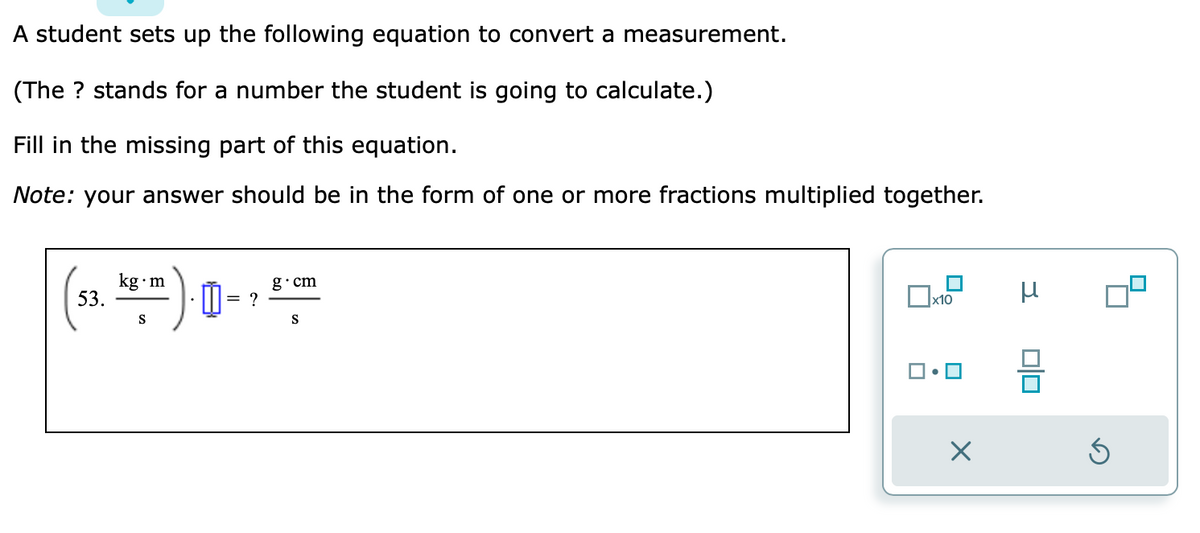 A student sets up the following equation to convert a measurement.
(The ? stands for a number the student is going to calculate.)
Fill in the missing part of this equation.
Note: your answer should be in the form of one or more fractions multiplied together.
53.
kg.m
S
m
= ?
g.cm
S
x10
X
μ
010
Ś