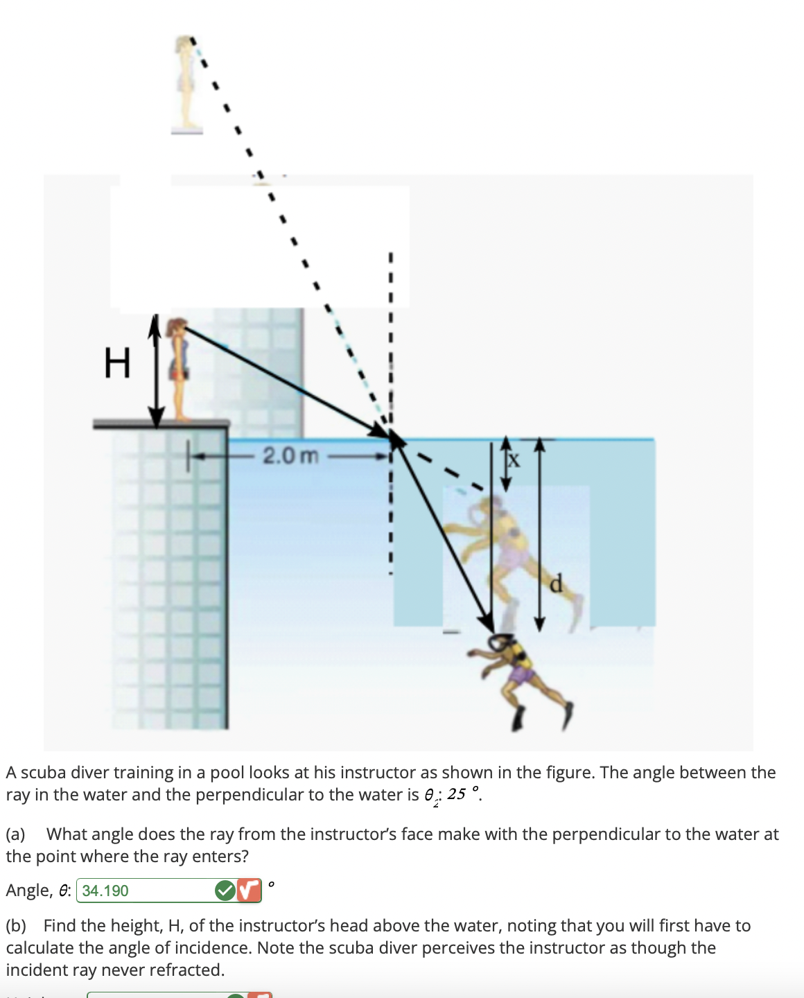 H
2.0m
A scuba diver training in a pool looks at his instructor as shown in the figure. The angle between the
ray in the water and the perpendicular to the water is 0: 25°.
(a) What angle does the ray from the instructor's face make with the perpendicular to the water at
the point where the ray enters?
Angle, : 34.190
(b) Find the height, H, of the instructor's head above the water, noting that you will first have to
calculate the angle of incidence. Note the scuba diver perceives the instructor as though the
incident ray never refracted.