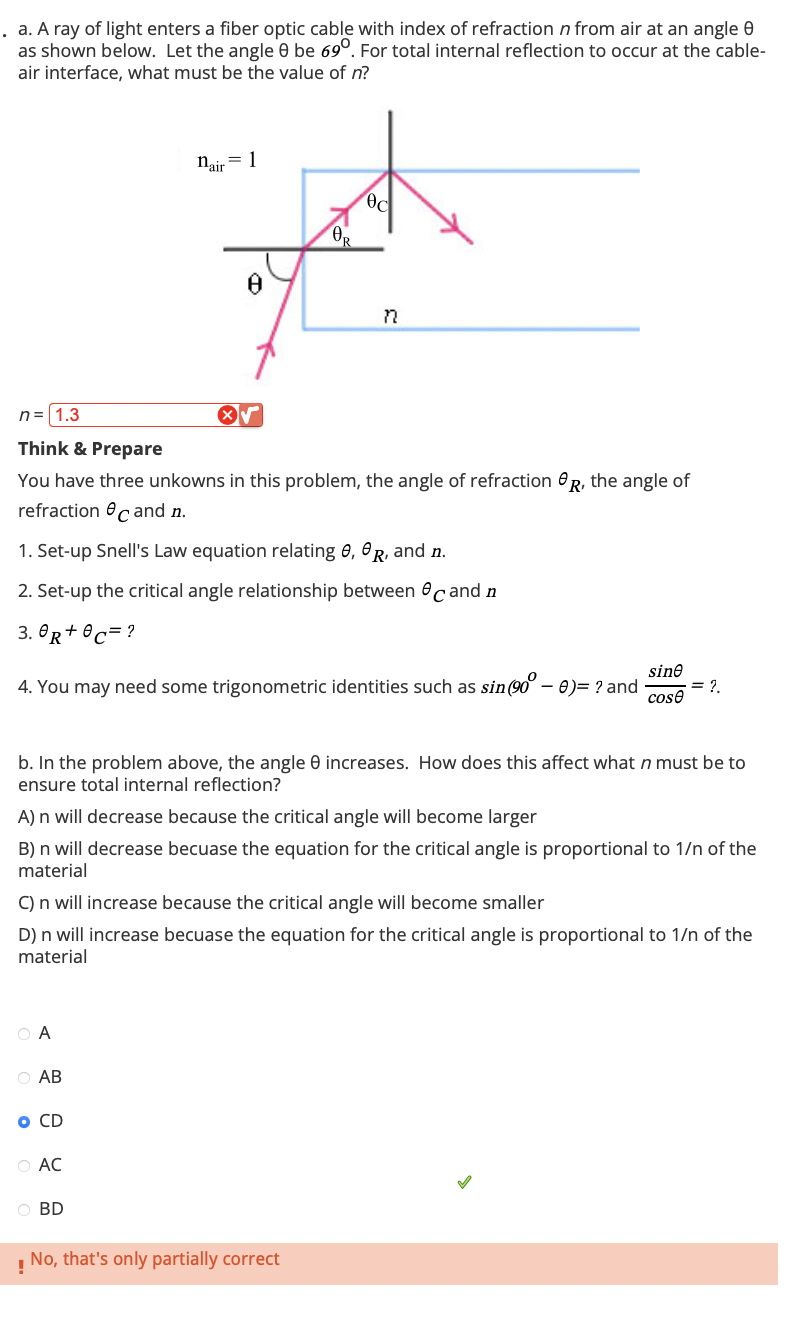 . a. A ray of light enters a fiber optic cable with index of refraction n from air at an angle
as shown below. Let the angle 0 be 69°. For total internal reflection to occur at the cable-
air interface, what must be the value of n?
n=1.3
nair = 1
Bd
OR
8
n
Think & Prepare
You have three unkowns in this problem, the angle of refraction R, the angle of
refraction
and n.
1. Set-up Snell's Law equation relating 6, R, and n.
2. Set-up the critical angle relationship between cand n
3.0+0=?
sine
4. You may need some trigonometric identities such as sin (90° - 0) = ? and
= 2.
cose
b. In the problem above, the angle e increases. How does this affect what n must be to
ensure total internal reflection?
A) n will decrease because the critical angle will become larger
B) n will decrease becuase the equation for the critical angle is proportional to 1/n of the
material
C) n will increase because the critical angle will become smaller
D) n will increase becuase the equation for the critical angle is proportional to 1/n of the
material
○ A
AB
O CD
AC
BD
No, that's only partially correct