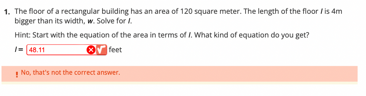 1. The floor of a rectangular building has an area of 120 square meter. The length of the floor / is 4m
bigger than its width, w. Solve for I.
Hint: Start with the equation of the area in terms of I. What kind of equation do you get?
/= 48.11
X
feet
!
No, that's not the correct answer.