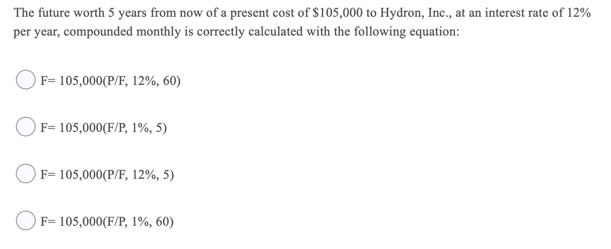 The future worth 5 years from now of a present cost of $105,000 to Hydron, Inc., at an interest rate of 12%
per year, compounded monthly is correctly calculated with the following equation:
F= 105,000(P/F, 12%, 60)
F= 105,000(F/P, 1%, 5)
F= 105,000(P/F, 12%, 5)
F= 105,000(F/P, 1%, 60)