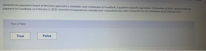 GenerUs Incorporated board of directors approved a charitable cash contribution to FoodBank, a qualified nonprofit organization, in November of 2020 Geners made the
payment to FoodBank on February 2, 2021 GenerUs Incorporated (a calendar-year corporation) may claim a deduction for the contribution on ts 2020 srm
True or False
True
False