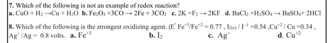 7. Which of the following is not an example of redox reaction?
a. CuO + H₂ →Cu + H₂O b. Fe2O3 +3CO→2Fe + 3CO₂ c. 2K +F2 → 2KF d. BaCl₂ +H₂SO4 → BaSO4+ 2HCl
8. Which of the following is the strongest oxidizing agent. (E Fe3/Fe +2 = 0.77, 12(s)/1-¹=0.54,Cut2/ Cu =0.34,
Ag /Ag = 0.8 volts. a. Fe +3
b. 1₂
c. Agt
d. Cu +2